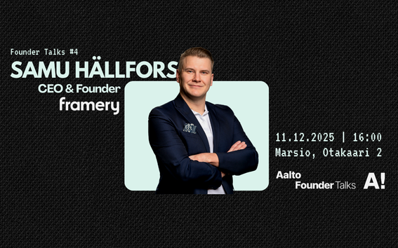 Visuals for Founder Talks #4 
Black background with headshot of the speaker, Samu Hällfors, CEO and Founder of Framery. Contains the details of the event. Date 11.12.2025 at 16:00.
The venue for the talk is Marsio, Otakaari 2. 
Includes logos of Aalto university and Aalto Founder Talks.
