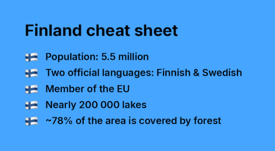 Finland cheat sheet:
Population: 5.5 million
Languages: Finnish & Swedish
EU membership
200 000 lakes
Around 78% forest coverage