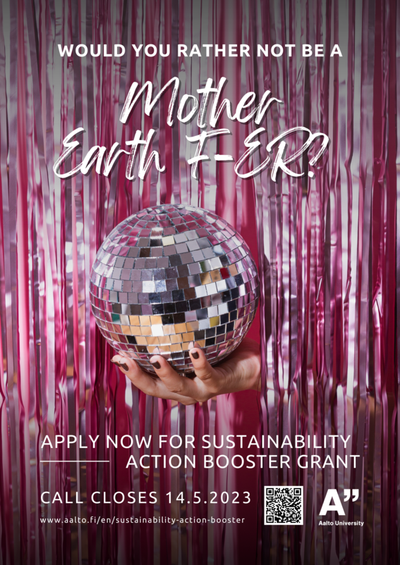Sustainability Action Booster poster. A white skin colored hand is holding a disco ball that is seen behind a glittering pink curtain. Text displays: "Would you rather not be a Mother Earth F-er? Apply for sustainability action booster grant. Call closes 14.5.2023. On the bottom of the poster there is a webpage link, QR-code and Aalto University logo.